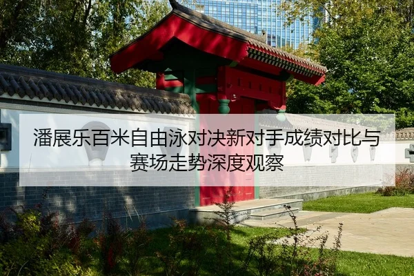 潘展乐百米自由泳对决新对手成绩对比与赛场走势深度观察