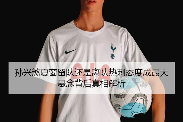 孙兴慜夏窗留队还是离队热刺态度成最大悬念背后真相解析